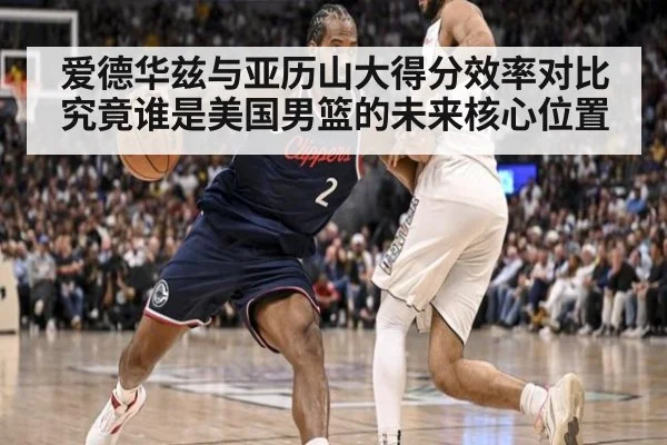爱德华兹与亚历山大得分效率对比究竟谁是美国男篮的未来核心位置