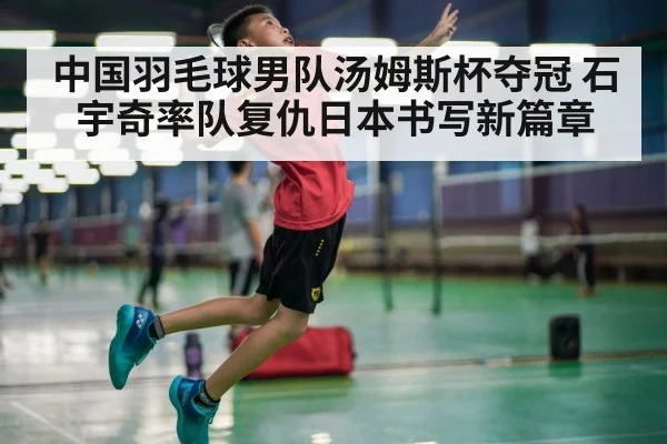 中国羽毛球男队汤姆斯杯夺冠 石宇奇率队复仇日本书写新篇章