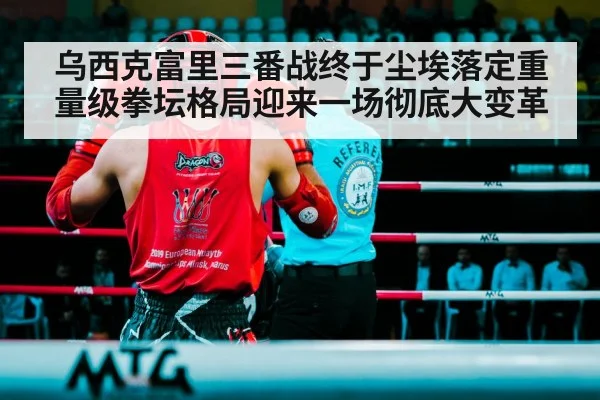 乌西克富里三番战终于尘埃落定重量级拳坛格局迎来一场彻底大变革