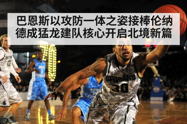 巴恩斯以攻防一体之姿接棒伦纳德成猛龙建队核心开启北境新篇